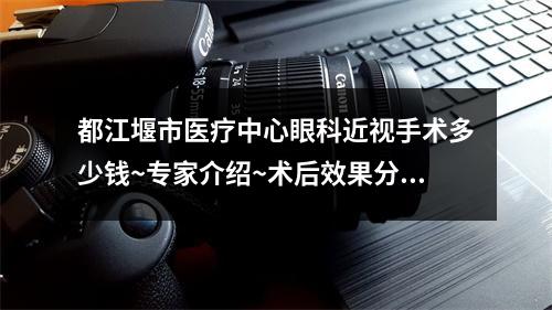 都江堰市医疗中心眼科近视手术多少钱~专家介绍~术后效果分享