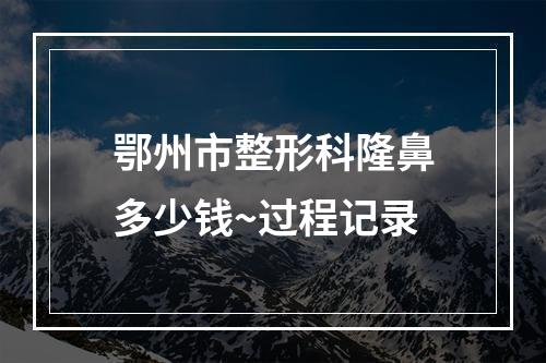 鄂州市整形科隆鼻多少钱~过程记录