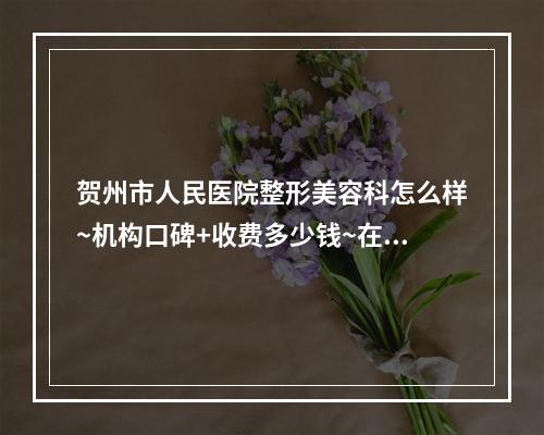 贺州市人民医院整形美容科怎么样~机构口碑+收费多少钱~在线看~