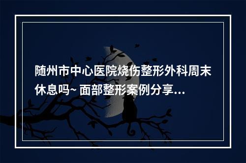 随州市中心医院烧伤整形外科周末休息吗~ 面部整形案例分享附问答