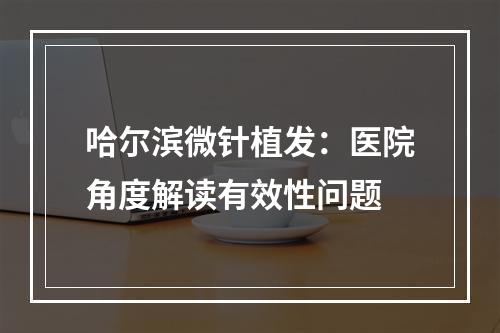 哈尔滨微针植发：医院角度解读有效性问题