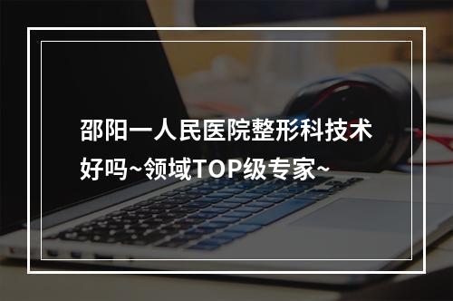 邵阳一人民医院整形科技术好吗~领域TOP级专家~