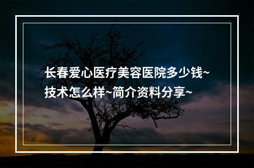 长春爱心医疗美容医院多少钱~技术怎么样~简介资料分享~