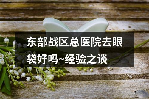 东部战区总医院去眼袋好吗~经验之谈