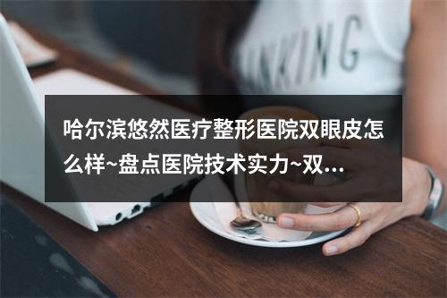 哈尔滨悠然医疗整形医院双眼皮怎么样~盘点医院技术实力~双眼皮手术过程分享~