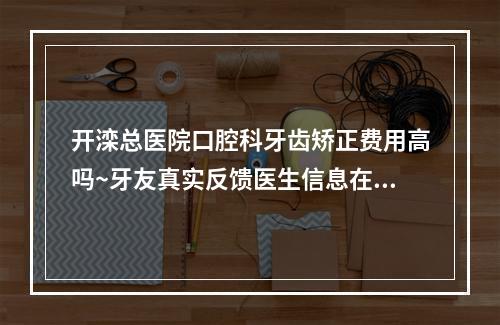 开滦总医院口腔科牙齿矫正费用高吗~牙友真实反馈医生信息在线查询