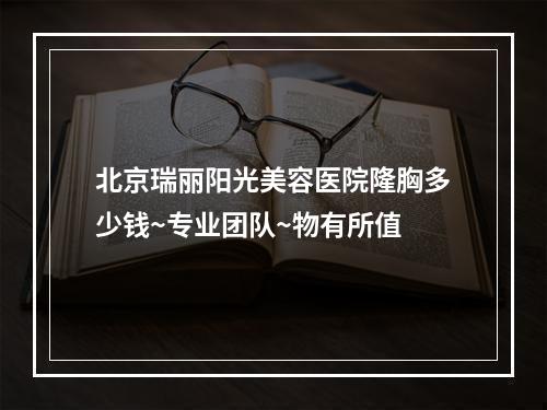 北京瑞丽阳光美容医院隆胸多少钱~专业团队~物有所值