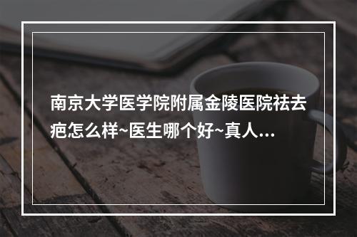 南京大学医学院附属金陵医院祛去疤怎么样~医生哪个好~真人案例分享~