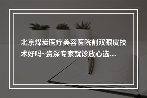 北京煤炭医疗美容医院割双眼皮技术好吗~资深专家就诊放心选择