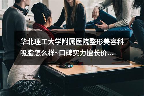 华北理工大学附属医院整形美容科吸脂怎么样~口碑实力擅长价格一览