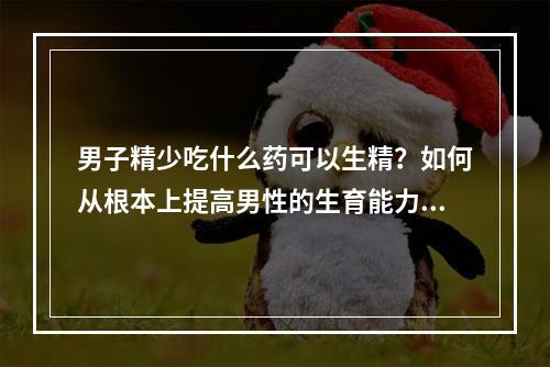 男子精少吃什么药可以生精？如何从根本上提高男性的生育能力？