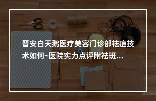 晋安白天鹅医疗美容门诊部祛痘技术如何~医院实力点评附祛斑过程