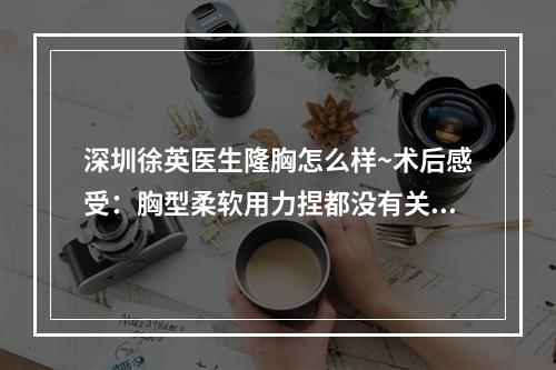 深圳徐英医生隆胸怎么样~术后感受：胸型柔软用力捏都没有关系