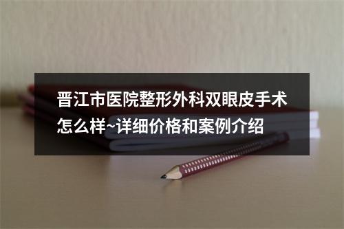 晋江市医院整形外科双眼皮手术怎么样~详细价格和案例介绍