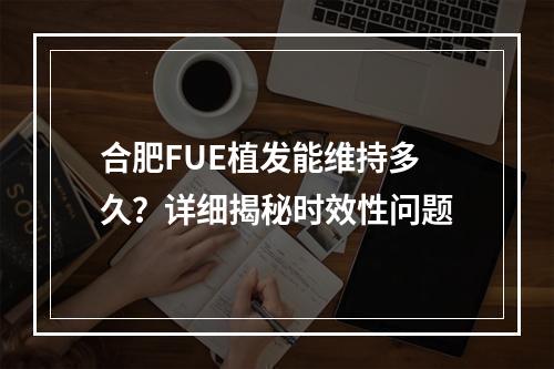 合肥FUE植发能维持多久？详细揭秘时效性问题