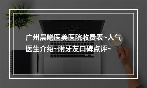 广州晨曦医美医院收费表~人气医生介绍~附牙友口碑点评~