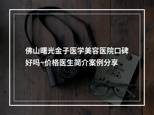 佛山曙光金子医学美容医院口碑好吗~价格医生简介案例分享