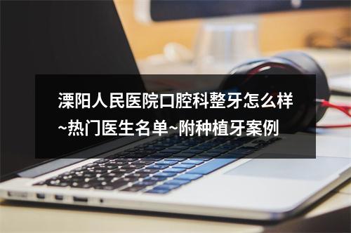 溧阳人民医院口腔科整牙怎么样~热门医生名单~附种植牙案例