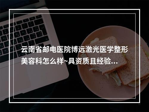 云南省邮电医院博远激光医学整形美容科怎么样~具资质且经验足价格收费不贵~