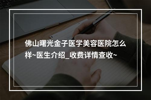 佛山曙光金子医学美容医院怎么样~医生介绍_收费详情查收~