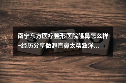 南宁东方医疗整形医院隆鼻怎么样~经历分享微翘直鼻太精致洋气了