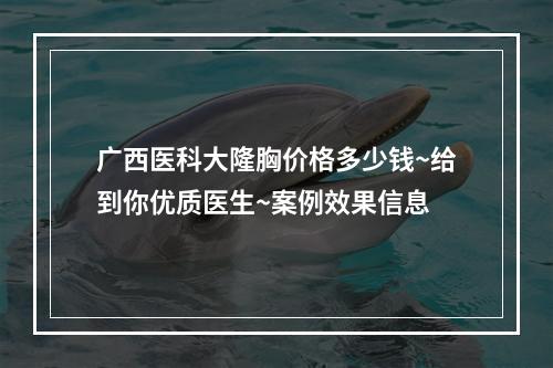 广西医科大隆胸价格多少钱~给到你优质医生~案例效果信息