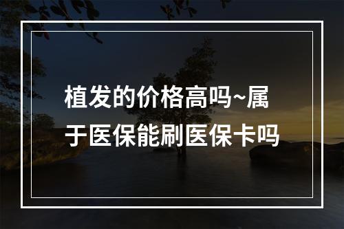 植发的价格高吗~属于医保能刷医保卡吗