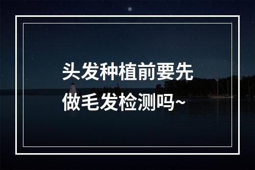 头发种植前要先做毛发检测吗~