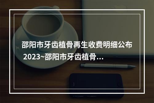 邵阳市牙齿植骨再生收费明细公布 2023~邵阳市牙齿植骨再生费用大概多少费用