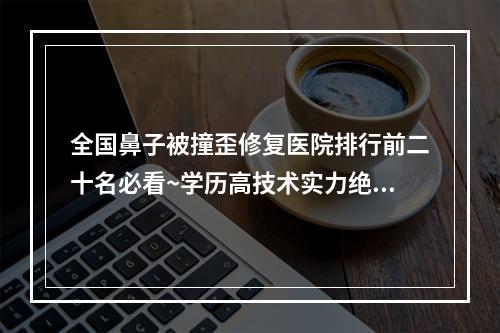 全国鼻子被撞歪修复医院排行前二十名必看~学历高技术实力绝佳