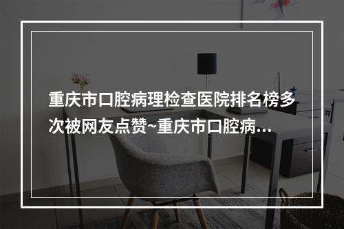 重庆市口腔病理检查医院排名榜多次被网友点赞~重庆市口腔病理检查医院