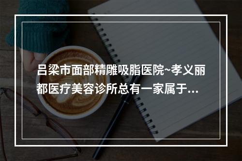 吕梁市面部精雕吸脂医院~孝义丽都医疗美容诊所总有一家属于你