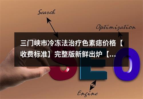 三门峡市冷冻法治疗色素痣价格【收费标准】完整版新鲜出炉【冷冻法治疗色素痣均价为~1469元】