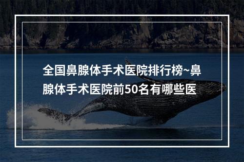 全国鼻腺体手术医院排行榜~鼻腺体手术医院前50名有哪些医