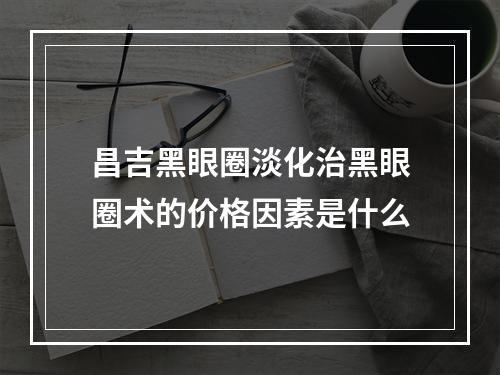 昌吉黑眼圈淡化治黑眼圈术的价格因素是什么