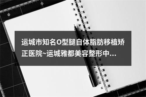 运城市知名O型腿自体脂肪移植矫正医院~运城雅都美容整形中心圈内大拿