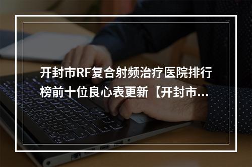 开封市RF复合射频治疗医院排行榜前十位良心表更新【开封市RF复合射频治疗整形医院】