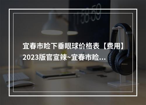 宜春市睑下垂眼球价格表【费用】2023版官宣辣~宜春市睑下垂眼球整形费用高不高呢