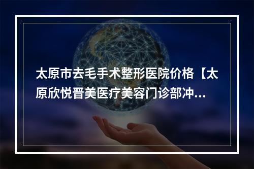 太原市去毛手术整形医院价格【太原欣悦晋美医疗美容门诊部冲进前三名】