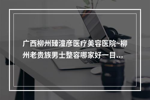 广西柳州臻潼彦医疗美容医院~柳州老贵族男士整容哪家好一目了然