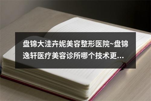 盘锦大洼卉妮美容整形医院~盘锦逸轩医疗美容诊所哪个技术更上一楼