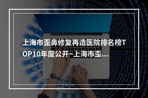 上海市歪鼻修复再造医院排名榜TOP10年度公开~上海市歪鼻修复再造整形医院