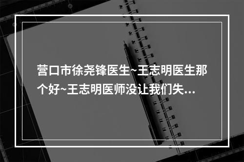 营口市徐尧锋医生~王志明医生那个好~王志明医师没让我们失望