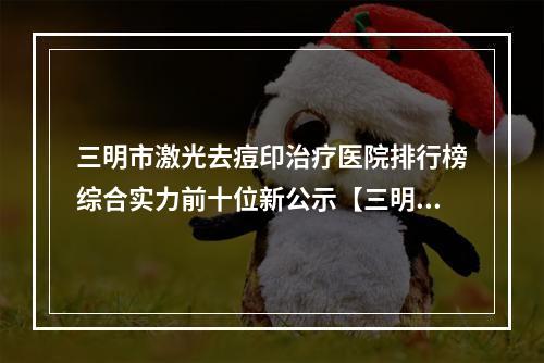 三明市激光去痘印治疗医院排行榜综合实力前十位新公示【三明市梅列区欧菲医疗美容外科门诊部门实力新秀登场】