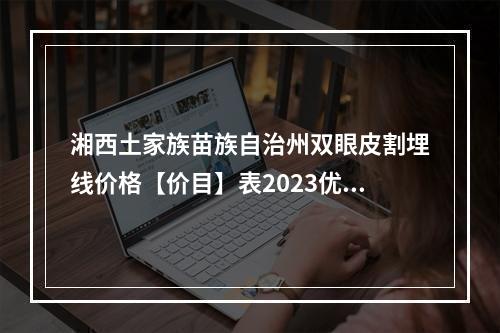 湘西土家族苗族自治州双眼皮割埋线价格【价目】表2023优惠巨献【近6个月均价为~8379元】