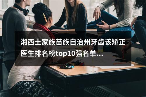 湘西土家族苗族自治州牙齿该矫正医生排名榜top10强名单已确定~湘西土家族苗族自治州颜斌整形医生