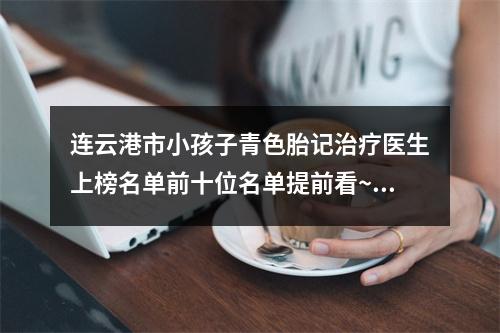 连云港市小孩子青色胎记治疗医生上榜名单前十位名单提前看~连云港市小孩子青色胎记治疗整形医生