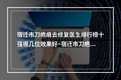 宿迁市刀疤痕去修复医生排行榜十强哪几位效果好~宿迁市刀疤痕去修复整形医生