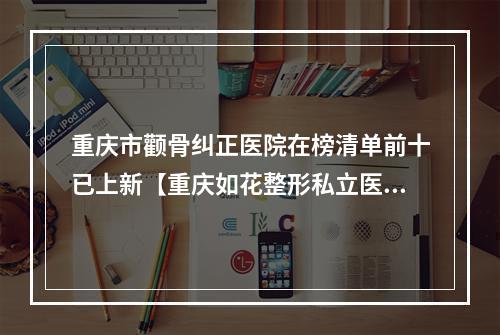 重庆市颧骨纠正医院在榜清单前十已上新【重庆如花整形私立医美可圈可点】