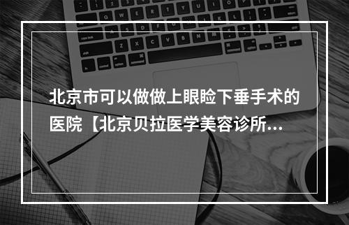 北京市可以做做上眼睑下垂手术的医院【北京贝拉医学美容诊所去过都说好】